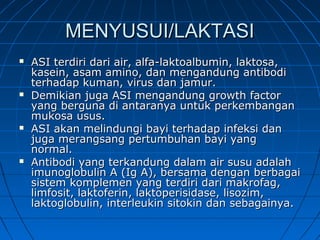 MENYUSUI/LAKTASIMENYUSUI/LAKTASI
 ASI terdiri dari air, alfa-laktoalbumin, laktosa,ASI terdiri dari air, alfa-laktoalbumin, laktosa,
kasein, asam amino, dan mengandung antibodikasein, asam amino, dan mengandung antibodi
terhadap kuman, virus dan jamur.terhadap kuman, virus dan jamur.
 Demikian juga ASI mengandung growth factorDemikian juga ASI mengandung growth factor
yang berguna di antaranya untuk perkembanganyang berguna di antaranya untuk perkembangan
mukosa usus.mukosa usus.
 ASI akan melindungi bayi terhadap infeksi danASI akan melindungi bayi terhadap infeksi dan
juga merangsang pertumbuhan bayi yangjuga merangsang pertumbuhan bayi yang
normal.normal.
 Antibodi yang terkandung dalam air susu adalahAntibodi yang terkandung dalam air susu adalah
imunoglobulin A (Ig A), bersama dengan berbagaiimunoglobulin A (Ig A), bersama dengan berbagai
sistem komplemen yang terdiri dari makrofag,sistem komplemen yang terdiri dari makrofag,
limfosit, laktoferin, laktoperisidase, lisozim,limfosit, laktoferin, laktoperisidase, lisozim,
laktoglobulin, interleukin sitokin dan sebagainya.laktoglobulin, interleukin sitokin dan sebagainya.
 