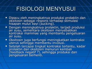 FISIOLOGI MENYUSUIFISIOLOGI MENYUSUI
 Dipacu oleh meningkatnya produksi prolaktin danDipacu oleh meningkatnya produksi prolaktin dan
oksitosin sebagai respons terhadap stimulasioksitosin sebagai respons terhadap stimulasi
hisapan mulut bayi (sucking).hisapan mulut bayi (sucking).
 Dengan meningkatnya prolaktin, terjadi produksiDengan meningkatnya prolaktin, terjadi produksi
air susu, sementara oksitosin menyebabkanair susu, sementara oksitosin menyebabkan
kontraksi mammae yang membantu pengeluarankontraksi mammae yang membantu pengeluaran
air susu.air susu.
 Oksitosin juga berfungsi meningkatkan kontraksiOksitosin juga berfungsi meningkatkan kontraksi
uterus sehingga membantu involusi.uterus sehingga membantu involusi.
 Setelah tercapai tingkat kontraksi tertentu, kadarSetelah tercapai tingkat kontraksi tertentu, kadar
prolaktin dan oksitosin menurun kembaliprolaktin dan oksitosin menurun kembali
(feedback negatif ?), sehingga produksi dan(feedback negatif ?), sehingga produksi dan
pengeluaran berhenti.pengeluaran berhenti.
 