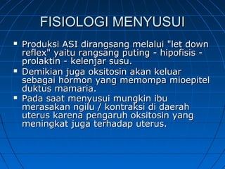 FISIOLOGI MENYUSUIFISIOLOGI MENYUSUI
 Produksi ASI dirangsang melalui "let downProduksi ASI dirangsang melalui "let down
reflex" yaitu rangsang puting - hipofisis -reflex" yaitu rangsang puting - hipofisis -
prolaktin - kelenjar susu.prolaktin - kelenjar susu.
 Demikian juga oksitosin akan keluarDemikian juga oksitosin akan keluar
sebagai hormon yang memompa mioepitelsebagai hormon yang memompa mioepitel
duktus mamaria.duktus mamaria.
 Pada saat menyusui mungkin ibuPada saat menyusui mungkin ibu
merasakan ngilu / kontraksi di daerahmerasakan ngilu / kontraksi di daerah
uterus karena pengaruh oksitosin yanguterus karena pengaruh oksitosin yang
meningkat juga terhadap uterus.meningkat juga terhadap uterus.
 
