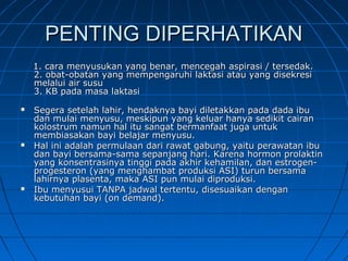 PENTING DIPERHATIKANPENTING DIPERHATIKAN
1. cara menyusukan yang benar, mencegah aspirasi / tersedak.1. cara menyusukan yang benar, mencegah aspirasi / tersedak.
2. obat-obatan yang mempengaruhi laktasi atau yang disekresi2. obat-obatan yang mempengaruhi laktasi atau yang disekresi
melalui air susumelalui air susu
3. KB pada masa laktasi3. KB pada masa laktasi
 Segera setelah lahir, hendaknya bayi diletakkan pada dada ibuSegera setelah lahir, hendaknya bayi diletakkan pada dada ibu
dan mulai menyusu, meskipun yang keluar hanya sedikit cairandan mulai menyusu, meskipun yang keluar hanya sedikit cairan
kolostrum namun hal itu sangat bermanfaat juga untukkolostrum namun hal itu sangat bermanfaat juga untuk
membiasakan bayi belajar menyusu.membiasakan bayi belajar menyusu.
 Hal ini adalah permulaan dari rawat gabung, yaitu perawatan ibuHal ini adalah permulaan dari rawat gabung, yaitu perawatan ibu
dan bayi bersama-sama sepanjang hari. Karena hormon prolaktindan bayi bersama-sama sepanjang hari. Karena hormon prolaktin
yang konsentrasinya tinggi pada akhir kehamilan, dan estrogen-yang konsentrasinya tinggi pada akhir kehamilan, dan estrogen-
progesteron (yang menghambat produksi ASI) turun bersamaprogesteron (yang menghambat produksi ASI) turun bersama
lahirnya plasenta, maka ASI pun mulai diproduksi.lahirnya plasenta, maka ASI pun mulai diproduksi.
 Ibu menyusui TANPA jadwal tertentu, disesuaikan denganIbu menyusui TANPA jadwal tertentu, disesuaikan dengan
kebutuhan bayi (on demand).kebutuhan bayi (on demand).
 