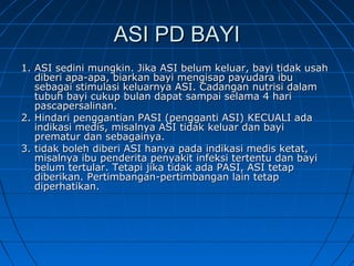ASI PD BAYIASI PD BAYI
1. ASI sedini mungkin. Jika ASI belum keluar, bayi tidak usah1. ASI sedini mungkin. Jika ASI belum keluar, bayi tidak usah
diberi apa-apa, biarkan bayi mengisap payudara ibudiberi apa-apa, biarkan bayi mengisap payudara ibu
sebagai stimulasi keluarnya ASI. Cadangan nutrisi dalamsebagai stimulasi keluarnya ASI. Cadangan nutrisi dalam
tubuh bayi cukup bulan dapat sampai selama 4 haritubuh bayi cukup bulan dapat sampai selama 4 hari
pascapersalinan.pascapersalinan.
2. Hindari penggantian PASI (pengganti ASI) KECUALI ada2. Hindari penggantian PASI (pengganti ASI) KECUALI ada
indikasi medis, misalnya ASI tidak keluar dan bayiindikasi medis, misalnya ASI tidak keluar dan bayi
prematur dan sebagainya.prematur dan sebagainya.
3. tidak boleh diberi ASI hanya pada indikasi medis ketat,3. tidak boleh diberi ASI hanya pada indikasi medis ketat,
misalnya ibu penderita penyakit infeksi tertentu dan bayimisalnya ibu penderita penyakit infeksi tertentu dan bayi
belum tertular.belum tertular. Tetapi jika tidak ada PASI, ASI tetapTetapi jika tidak ada PASI, ASI tetap
diberikan. Pertimbangan-pertimbangan lain tetapdiberikan. Pertimbangan-pertimbangan lain tetap
diperhatikan.diperhatikan.
 