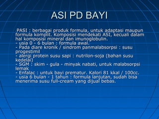 ASI PD BAYIASI PD BAYI
-- PASI : berbagai produk formula, untuk adaptasi maupunPASI : berbagai produk formula, untuk adaptasi maupun
formula komplit. Komposisi mendekati ASI, kecuali dalamformula komplit. Komposisi mendekati ASI, kecuali dalam
hal komposisi mineral dan imunoglobulin.hal komposisi mineral dan imunoglobulin.
- usia 0 - 6 bulan : formula awal.- usia 0 - 6 bulan : formula awal.
- Pada diare kronik / sindrom panmalabsorpsi : susu- Pada diare kronik / sindrom panmalabsorpsi : susu
progestimilprogestimil
- alergi protein susu sapi : nutrilon-soja (bahan susu- alergi protein susu sapi : nutrilon-soja (bahan susu
kedelai)kedelai)
- SGM : skim - gula - minyak nabati, untuk malabsorpsi- SGM : skim - gula - minyak nabati, untuk malabsorpsi
lemaklemak
- Enfalac : untuk bayi prematur. Kalori 81 kkal / 100cc.- Enfalac : untuk bayi prematur. Kalori 81 kkal / 100cc.
- usia 6 bulan - 1 tahun : formula lanjutan, sudah bisa- usia 6 bulan - 1 tahun : formula lanjutan, sudah bisa
menerima susu full-cream yang dijual bebas.menerima susu full-cream yang dijual bebas.
 