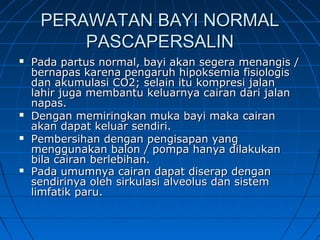 PERAWATAN BAYI NORMALPERAWATAN BAYI NORMAL
PASCAPERSALINPASCAPERSALIN
 Pada partus normal, bayi akan segera menangis /Pada partus normal, bayi akan segera menangis /
bernapas karena pengaruh hipoksemia fisiologisbernapas karena pengaruh hipoksemia fisiologis
dan akumulasi CO2; selain itu kompresi jalandan akumulasi CO2; selain itu kompresi jalan
lahir juga membantu keluarnya cairan dari jalanlahir juga membantu keluarnya cairan dari jalan
napas.napas.
 Dengan memiringkan muka bayi maka cairanDengan memiringkan muka bayi maka cairan
akan dapat keluar sendiri.akan dapat keluar sendiri.
 Pembersihan dengan pengisapan yangPembersihan dengan pengisapan yang
menggunakan balon / pompa hanya dilakukanmenggunakan balon / pompa hanya dilakukan
bila cairan berlebihan.bila cairan berlebihan.
 Pada umumnya cairan dapat diserap denganPada umumnya cairan dapat diserap dengan
sendirinya oleh sirkulasi alveolus dan sistemsendirinya oleh sirkulasi alveolus dan sistem
limfatik paru.limfatik paru.
 