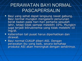 PERAWATAN BAYI NORMALPERAWATAN BAYI NORMAL
PASCAPERSALINPASCAPERSALIN
 Bayi yang sehat dapat langsung rawat gabung.Bayi yang sehat dapat langsung rawat gabung.
Bayi normal mungkin mengalami penurunanBayi normal mungkin mengalami penurunan
berat badan pada hari-hari pertama sesudahberat badan pada hari-hari pertama sesudah
lahir, tetapi tidak sampai melebihi 10%. Mungkinlahir, tetapi tidak sampai melebihi 10%. Mungkin
juga terjadi bilirubinemia yang tidak melebihi 10juga terjadi bilirubinemia yang tidak melebihi 10
mg/dl.mg/dl.
 Kebersihan tali pusat harus diperhatikan danKebersihan tali pusat harus diperhatikan dan
dirawat.dirawat.
 Bayi normal CUKUP diberi ASI. DenganBayi normal CUKUP diberi ASI. Dengan
perawatan ibu yang baik, secara bertahapperawatan ibu yang baik, secara bertahap
produksi ASI akan meningkat dengan sendirinya.produksi ASI akan meningkat dengan sendirinya.
 