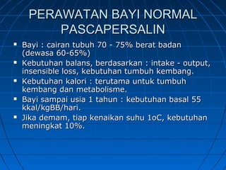 PERAWATAN BAYI NORMALPERAWATAN BAYI NORMAL
PASCAPERSALINPASCAPERSALIN
 Bayi : cairan tubuh 70 - 75% berat badanBayi : cairan tubuh 70 - 75% berat badan
(dewasa 60-65%)(dewasa 60-65%)
 Kebutuhan balans, berdasarkan : intake - output,Kebutuhan balans, berdasarkan : intake - output,
insensible loss, kebutuhan tumbuh kembang.insensible loss, kebutuhan tumbuh kembang.
 Kebutuhan kalori : terutama untuk tumbuhKebutuhan kalori : terutama untuk tumbuh
kembang dan metabolisme.kembang dan metabolisme.
 Bayi sampai usia 1 tahun : kebutuhan basal 55Bayi sampai usia 1 tahun : kebutuhan basal 55
kkal/kgBB/hari.kkal/kgBB/hari.
 Jika demam, tiap kenaikan suhu 1oC, kebutuhanJika demam, tiap kenaikan suhu 1oC, kebutuhan
meningkat 10%.meningkat 10%.
 