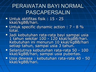 PERAWATAN BAYI NORMALPERAWATAN BAYI NORMAL
PASCAPERSALINPASCAPERSALIN
 Untuk aktifitas fisik : 15 - 25Untuk aktifitas fisik : 15 - 25
kkal/kgBB/hari.kkal/kgBB/hari.
 Untuk specific dynamic action : 7 - 8 %Untuk specific dynamic action : 7 - 8 %
total.total.
 Jadi kebutuhan rata-rata bayi sampai usiaJadi kebutuhan rata-rata bayi sampai usia
1 tahun sekitar 100 - 120 kkal/kgBB/hari.1 tahun sekitar 100 - 120 kkal/kgBB/hari.
Kebutuhan ini menurun 10 kkal/kgBB/hariKebutuhan ini menurun 10 kkal/kgBB/hari
setiap tahun, sampai usia 3 tahun.setiap tahun, sampai usia 3 tahun.
 Selanjutnya kebutuhan rata-rata 50 - 100Selanjutnya kebutuhan rata-rata 50 - 100
kkal/kgBB/hari, sampai usia pubertas.kkal/kgBB/hari, sampai usia pubertas.
 Usia dewasa : kebutuhan rata-rata 40 - 50Usia dewasa : kebutuhan rata-rata 40 - 50
kkal/kgBB/hari.kkal/kgBB/hari.
 