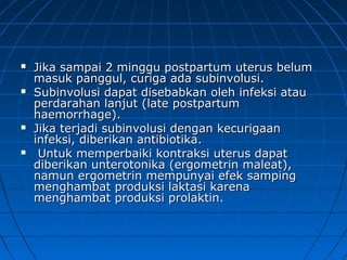  Jika sampai 2 minggu postpartum uterus belumJika sampai 2 minggu postpartum uterus belum
masuk panggul, curiga ada subinvolusi.masuk panggul, curiga ada subinvolusi.
 Subinvolusi dapat disebabkan oleh infeksi atauSubinvolusi dapat disebabkan oleh infeksi atau
perdarahan lanjut (late postpartumperdarahan lanjut (late postpartum
haemorrhage).haemorrhage).
 Jika terjadi subinvolusi dengan kecurigaanJika terjadi subinvolusi dengan kecurigaan
infeksi, diberikan antibiotika.infeksi, diberikan antibiotika.
 Untuk memperbaiki kontraksi uterus dapatUntuk memperbaiki kontraksi uterus dapat
diberikan unterotonika (ergometrin maleat),diberikan unterotonika (ergometrin maleat),
namun ergometrin mempunyai efek sampingnamun ergometrin mempunyai efek samping
menghambat produksi laktasi karenamenghambat produksi laktasi karena
menghambat produksi prolaktin.menghambat produksi prolaktin.
 