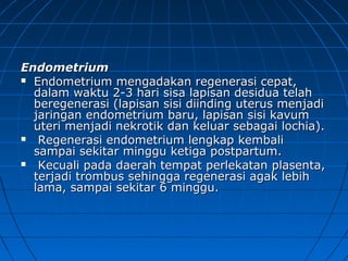 EndometriumEndometrium
 Endometrium mengadakan regenerasi cepat,Endometrium mengadakan regenerasi cepat,
dalam waktu 2-3 hari sisa lapisan desidua telahdalam waktu 2-3 hari sisa lapisan desidua telah
beregenerasi (lapisan sisi diinding uterus menjadiberegenerasi (lapisan sisi diinding uterus menjadi
jaringan endometrium baru, lapisan sisi kavumjaringan endometrium baru, lapisan sisi kavum
uteri menjadi nekrotik dan keluar sebagai lochia).uteri menjadi nekrotik dan keluar sebagai lochia).
 Regenerasi endometrium lengkap kembaliRegenerasi endometrium lengkap kembali
sampai sekitar minggu ketiga postpartum.sampai sekitar minggu ketiga postpartum.
 Kecuali pada daerah tempat perlekatan plasenta,Kecuali pada daerah tempat perlekatan plasenta,
terjadi trombus sehingga regenerasi agak lebihterjadi trombus sehingga regenerasi agak lebih
lama, sampai sekitar 6 minggu.lama, sampai sekitar 6 minggu.
 