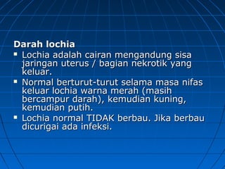 Darah lochiaDarah lochia
 Lochia adalah cairan mengandung sisaLochia adalah cairan mengandung sisa
jaringan uterus / bagian nekrotik yangjaringan uterus / bagian nekrotik yang
keluar.keluar.
 Normal berturut-turut selama masa nifasNormal berturut-turut selama masa nifas
keluar lochia warna merah (masihkeluar lochia warna merah (masih
bercampur darah), kemudian kuning,bercampur darah), kemudian kuning,
kemudian putih.kemudian putih.
 Lochia normal TIDAK berbau. Jika berbauLochia normal TIDAK berbau. Jika berbau
dicurigai ada infeksi.dicurigai ada infeksi.
 