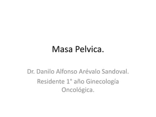 Masa Pelvica.
Dr. Danilo Alfonso Arévalo Sandoval.
Residente 1° año Ginecología
Oncológica.
 