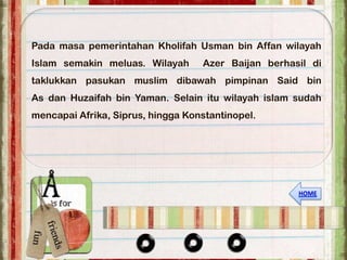 Pada masa pemerintahan Kholifah Usman bin Affan wilayah
Islam semakin meluas. Wilayah      Azer Baijan berhasil di
taklukkan pasukan muslim dibawah pimpinan Said bin
As dan Huzaifah bin Yaman. Selain itu wilayah islam sudah
mencapai Afrika, Siprus, hingga Konstantinopel.
 