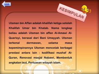 Utsman bin Affan adalah khalifah ketiga setelah
Khalifah Umar bin Khatab. Nama lengkap
beliau adalah Utsman bin affan Al-Amawi Al-
Quarisyi, berasal dari Bani Umayyah. Utsman
terkenal     dermawan,       selama       masa
kepemimpinannya Utsman mencetak berbagai
prestasi antara lain : kodifikasi mushaf Al-
Quran, Renovasi masjid Nabawi, Membentuk
angkatan laut, Perluasan wilayah islam.
 