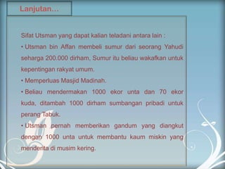 Lanjutan…


Sifat Utsman yang dapat kalian teladani antara lain :
• Utsman bin Affan membeli sumur dari seorang Yahudi
seharga 200.000 dirham, Sumur itu beliau wakafkan untuk
kepentingan rakyat umum.
• Memperluas Masjid Madinah.
• Beliau mendermakan 1000 ekor unta dan 70 ekor
kuda, ditambah 1000 dirham sumbangan pribadi untuk
perang Tabuk.
• Utsman pernah memberikan gandum yang diangkut
dengan 1000 unta untuk membantu kaum miskin yang
menderita di musim kering.
 