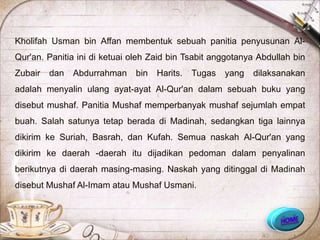 Kholifah Usman bin Affan membentuk sebuah panitia penyusunan Al-
Qur'an. Panitia ini di ketuai oleh Zaid bin Tsabit anggotanya Abdullah bin
Zubair   dan   Abdurrahman    bin   Harits.   Tugas   yang   dilaksanakan
adalah menyalin ulang ayat-ayat Al-Qur'an dalam sebuah buku yang
disebut mushaf. Panitia Mushaf memperbanyak mushaf sejumlah empat
buah. Salah satunya tetap berada di Madinah, sedangkan tiga lainnya
dikirim ke Suriah, Basrah, dan Kufah. Semua naskah Al-Qur'an yang
dikirim ke daerah -daerah itu dijadikan pedoman dalam penyalinan
berikutnya di daerah masing-masing. Naskah yang ditinggal di Madinah
disebut Mushaf Al-Imam atau Mushaf Usmani.
 