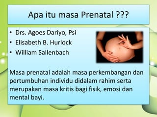 Apa itu masa Prenatal ???
• Drs. Agoes Dariyo, Psi
• Elisabeth B. Hurlock
• William Sallenbach
Masa prenatal adalah masa perkembangan dan
pertumbuhan individu didalam rahim serta
merupakan masa kritis bagi fisik, emosi dan
mental bayi.
 