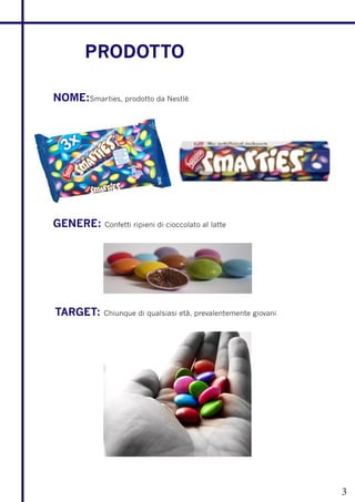 PRODOTTO

NOME:Smarties, prodotto da Nestlè




GENERE:     Confetti ripieni di cioccolato al latte




TARGET:     Chiunque di qualsiasi età, prevalentemente giovani




                                                                 3
 