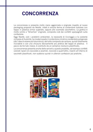 CONCORRENZA

La concorrenza si presenta molto meno aggiornata e originale rispetto al nuovo
packaging proposto da Nestlè, infatti è ancora ferma al contenitore tubolare con
tappo in plastica ormai superato, oppure allo scomodo sacchettino. La grafica è
molto simile a “Smarties” originale, composta cioè dai confetti sparpagliati sulla
confezione.
Oggi Nestlè, visti i problemi ambientali, la necessità di riciclaggio e la costante
richiesta di fruibilità, ha modernizzato il contenitore cilindrico rendendolo poligonale
(dà l’idea di essere più futuristico), del tutto composto da cartone, quindi totalmente
riciclabile e con una chiusura decisamente più pratica del tappo di plastica. Il
pacco da tre tubi invece, è costituito da un semplice involucro plastificato.
La concorrenza presenta anche delle varianti a questo prodotto, ad esempio confetti
colorati ripieni di cioccolato e arachidi, nocciole e quant’altro, inseriti all’interno di
sacchetti plastificati, non suddivisi quindi in ulteriori confezioni più pratiche.




                                                                                             4
 