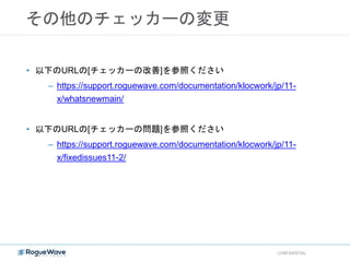 その他のチェッカーの変更
CONFIDENTIAL
• 以下のURLの[チェッカーの改善]を参照ください
– https://support.roguewave.com/documentation/klocwork/jp/11-
x/whatsnewmain/
• 以下のURLの[チェッカーの問題]を参照ください
– https://support.roguewave.com/documentation/klocwork/jp/11-
x/fixedissues11-2/
 