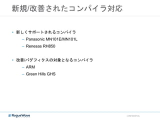新規/改善されたコンパイラ対応
CONFIDENTIAL
• 新しくサポートされるコンパイラ
– Panasonic MN101E/MN101L
– Renesas RH850
• 改善/バグフィクスの対象となるコンパイラ
– ARM
– Green Hills GHS
 