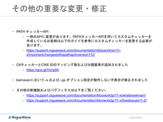 その他の重要な変更・修正
CONFIDENTIAL
• PATH チェッカーAPI
– 一部のAPIに変更があります。PATHチェッカーAPIを用いてカスタムチェッカーを
作成しているお客様は以下のガイドを参考にカスタムチェッカーを変更する必要が
あります。
– https://support.roguewave.com/documentation/klocwork/en/11-
x/importantchangestothepathapiinversion112/
• C#チェッカーとCWE IDのマッピング表および分類基準が追加されました
– https://goo.gl/YsVp04
• kwmavenにおいて–s および –gs オプション指定が動作しない不具合が修正されました
• その他の新機能およびバグフィクスは以下をご覧ください。
– https://support.roguewave.com/documentation/klocwork/jp/11-x/whatsnewmain/
– https://support.roguewave.com/documentation/klocwork/jp/11-x/fixedissues11-2/
 