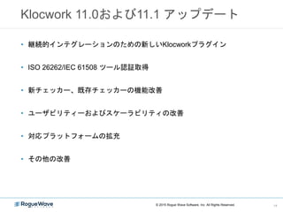 Klocwork 11.0および11.1 アップデート
• 継続的インテグレーションのための新しいKlocworkプラグイン
• ISO 26262/IEC 61508 ツール認証取得
• 新チェッカー、既存チェッカーの機能改善
• ユーザビリティーおよびスケーラビリティの改善
• 対応プラットフォームの拡充
• その他の改善
© 2015 Rogue Wave Software, Inc. All Rights Reserved. 14
 