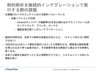 静的解析を継続的インテグレーションで実
行する際の課題
• 大規模C/C++プロジェクトにおける解析パフォーマンス
– 対象ソフトウェアの例
• Android/ネットワーク機器等OSを含む組み込みプラットフォーム向
けソフトウェア、プリンタ、カーナビ
• 機能拡張が続くレガシーアプリケーション
• 現状の利用方法：全体フル解析の自動化がほとんど。（コミットのたびに解析
ではない）
• 1000万行以上のコード解析の実行には５−２０時間かかる。開発者は解析結果
を得られるまで待つ必要があり、その結果不具合の発見から修正までの時間も
長くなる。
• 全体フル解析を毎回やっていると時間的だけでなく、システムリソース的にも
無駄が多い
© 2015 Rogue Wave Software, Inc. All Rights Reserved. 16
 