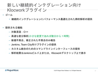 新しい継続的インテグレーション向け
Klocworkプラグイン
• ゴール
• 継続的インテグレーションにパフォーマンス最適化された静的解析の提供
• 提供される機能
– 対象言語：C++
– 高速な差分解析(小さな変更であれば数分から１時間)
– 新規不具合、修正された不具合のみ報告
– Jenkins, Team City向けプラグインの提供
– カスタム統合のためのコマンドラインインターフェースの提供
– 解析結果はJenkinsビルド上または、Klocworkデスクトップ上で表示
© 2015 Rogue Wave Software, Inc. All Rights Reserved. 17
 