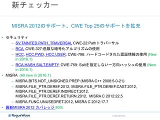 新チェッカー
• セキュリティ
– SV.TAINTED.PATH_TRAVERSAL CWE-22:Pathトラバーサル
– RCA CWE-327:危険な暗号化アルゴリズムの使用
– HCC, HCC.PWD, HCC.USER, CWE-798: ハードコードされた認証情報の使用 (New
in 2016.1)
– RCA.HASH.SALT.EMPTY, CWE-759: Saltを指定しない一方向ハッシュの使用 (New
in 2016.1)
• MISRA (All new in 2016.1)
– MISRA.BITS.NOT_UNSIGNED.PREP (MISRA C++ 2008:5-0-21)
– MISRA.FILE_PTR.DEREF.2012, MISRA.FILE_PTR.DEREF.CAST.2012,
MISRA.FILE_PTR.DEREF.INDIRECT.2012,
MISRA.FILE_PTR.DEREF.RETURN.2012, MISRA C 2012:22.5
– MISRA.FUNC.UNUSEDRET.2012, MISRA C 2012:17.7
• 最新MISRA 2012 カバレッジ 80%
MISRA 2012のサポート、CWE Top 25のサポートを拡充
CONFIDENTIAL
 