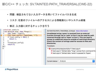 新C/C++ チェッカ: SV.TAINTED.PATH_TRAVERSAL(CWE-22)
CONFIDENTIAL
• 問題 : 検証されてない入力データを用いてファイルパスを生成
• リスク: 任意のファイルへのアクセスによる情報漏えいやシステム破壊
• 修正: 入力値に対するチェックを行う
 