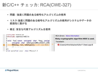 新C/C++ チェッカ: RCA(CWE-327)
CONFIDENTIAL
• 問題 : 強度に問題のある暗号化アルゴリズムの使用
• リスク:強度に問題のある暗号化アルゴリズムの使用がシステムやデータの
脆弱性に繋がる
• 修正: 安全な代替アルゴリズムを使用
 