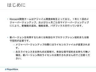 はじめに
• Klocwork開発チームはアジャイル開発体制をとっており、１年に１回のメ
ジャーバージョンアップ、および３ヶ月ごとのマイナーバージョンアップ
ににより、新機能の追加、機能改善、バグフィクスを行っています。
• 新バージョンを利用するためには有効なサブスクリプション契約または保
守契約が必要です。
– メジャーバージョンアップの際にはライセンスファイルが変更されま
す。
– 永久ライセンスをお持ちのお客様で、有効な保守契約をお持ちで無い
場合、新バージョン用のライセンスは発行されませんのでご注意くだ
さい。
 