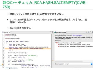 新C/C++ チェッカ: RCA.HASH.SALT.EMPTY(CWE-
759)
CONFIDENTIAL
• 問題: ハッシュ関数に対するSaltが指定されていない
• リスク: Saltが指定されていないとハッシュ値の解読が容易になるため、脆
弱性につながる
• 修正: Saltを指定する
 