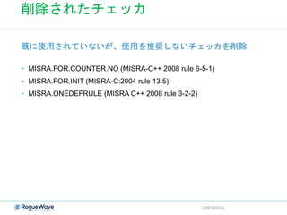 削除されたチェッカ
• MISRA.FOR.COUNTER.NO (MISRA-C++ 2008 rule 6-5-1)
• MISRA.FOR.INIT (MISRA-C:2004 rule 13.5)
• MISRA.ONEDEFRULE (MISRA C++ 2008 rule 3-2-2)
既に使用されていないが、使用を推奨しないチェッカを削除
CONFIDENTIAL
 