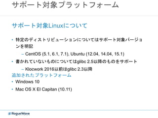 サポート対象プラットフォーム
• 特定のディストリビューションについてはサポート対象バージョ
ンを明記
– CentOS (5.1, 6.1, 7.1), Ubuntu (12.04, 14.04, 15.1)
• 書かれていないものについてはglibc 2.5以降のものをサポート
– Klocwork 2016以前はglibc 2.3以降
サポート対象Linuxについて
追加されたプラットフォーム
• Windows 10
• Mac OS X El Capitan (10.11)
 