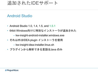 追加されたIDEサポート
• Android Studio 1.0, 1.4, 1.5, and 1.5.1
• 64bit Windows向けに特別なインストーラが追加された
– kw-insight-android-installer.windows.exe
• それ以外はIDEA plugin インストーラを使用
– kw-insight-idea-installer.linux.sh
• プラグインから解析できる言語はJava のみ
Android Studio
 