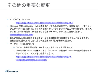 その他の重要な変更
• オンラインマニュアル
– https://support.roguewave.com/documentation/klocwork/jp/11-x/
• Klocwork 2016.x (Version 11.x) は専用のライセンスが必要です。有効なサポートまたはサ
ブスクリプション契約をお持ちの方は無料でバージョンアップの入手が可能です。まだ入
手されていない場合は、代理店まはた以下のメールアドレスにご連絡ください。
license@roguewave.com
• 新しいKlocworkの継続的インテグレーション機能を使うには別ライセンスが必要です。
価格またはお試しになりたい方は代理店までお問い合わせください。
• マイグレーションについて
– "Import" 機能を用いるとプロジェクト単位での以降が可能です
– プロジェクトルート全体のマイグレーションには複雑なステップが必要な場合があ
りますのでマニュアルをご参照ください。
– https://support.roguewave.com/documentation/klocwork/jp/11-
x/upgradingfromapreviousversion/
 