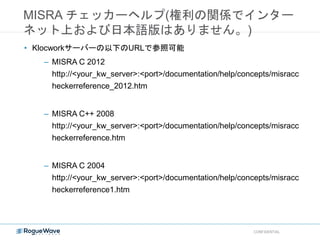 MISRA チェッカーヘルプ(権利の関係でインター
ネット上および日本語版はありません。)
CONFIDENTIAL
• Klocworkサーバーの以下のURLで参照可能
– MISRA C 2012
http://<your_kw_server>:<port>/documentation/help/concepts/misracc
heckerreference_2012.htm
– MISRA C++ 2008
http://<your_kw_server>:<port>/documentation/help/concepts/misracc
heckerreference.htm
– MISRA C 2004
http://<your_kw_server>:<port>/documentation/help/concepts/misracc
heckerreference1.htm
 