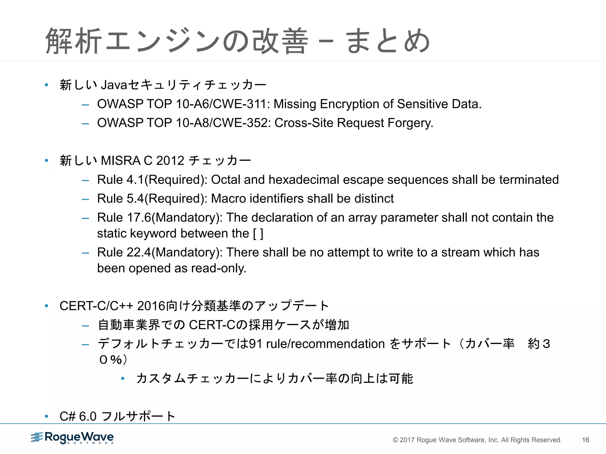 16© 2017 Rogue Wave Software, Inc. All Rights Reserved. 16
解析エンジンの改善 − まとめ
• 新しい Javaセキュリティチェッカー
– OWASP TOP 10-A6/CWE-311: Missing Encryption of Sensitive Data.
– OWASP TOP 10-A8/CWE-352: Cross-Site Request Forgery.
• 新しい MISRA C 2012 チェッカー
– Rule 4.1(Required): Octal and hexadecimal escape sequences shall be terminated
– Rule 5.4(Required): Macro identifiers shall be distinct
– Rule 17.6(Mandatory): The declaration of an array parameter shall not contain the
static keyword between the [ ]
– Rule 22.4(Mandatory): There shall be no attempt to write to a stream which has
been opened as read-only.
• CERT-C/C++ 2016向け分類基準のアップデート
– 自動車業界での CERT-Cの採用ケースが増加
– デフォルトチェッカーでは91 rule/recommendation をサポート（カバー率 約３
０％）
• カスタムチェッカーによりカバー率の向上は可能
• C# 6.0 フルサポート
 