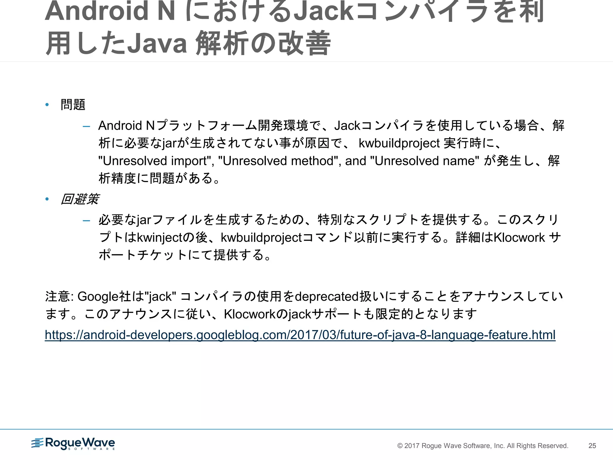25© 2017 Rogue Wave Software, Inc. All Rights Reserved. 25
Android N におけるJackコンパイラを利
用したJava 解析の改善
• 問題
– Android Nプラットフォーム開発環境で、Jackコンパイラを使用している場合、解
析に必要なjarが生成されてない事が原因で、 kwbuildproject 実行時に、
"Unresolved import", "Unresolved method", and "Unresolved name" が発生し、解
析精度に問題がある。
• 回避策
– 必要なjarファイルを生成するための、特別なスクリプトを提供する。このスクリ
プトはkwinjectの後、kwbuildprojectコマンド以前に実行する。詳細はKlocwork サ
ポートチケットにて提供する。
注意: Google社は"jack" コンパイラの使用をdeprecated扱いにすることをアナウンスしてい
ます。このアナウンスに従い、Klocworkのjackサポートも限定的となります
https://android-developers.googleblog.com/2017/03/future-of-java-8-language-feature.html
 