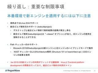 12© 2018 Rogue Wave Software, Inc. All Rights Reserved. 12
繰り返し：重要な制限事項
本番環境で新エンジンを適用するには以下に注意
• 現時点ではLinux のみサポート
• 統合ビルド解析のみサポート (kwbuildproject)
• デスクトップと統合ビルド解析で解析結果の差異が発生し得る
• 統合ビルド解析(kwbuildproject)は "--classic" オプションがあり、旧エンジンの使用を
強制させることができる
• Path チェッカーのみサポート
• Klocwork 2018のkwbuildprojectは新エンジンと旧エンジンのハイブリッドモードで動作
• KAST チェッカーおよびArchitecture解析 (Structure 101 or kwarchitect api ) は旧エン
ジンの結果を使用
• kw 2018.0の新エンジンの利用がフィットする顧客例：linux上でandroid platform
development の開発を行っており、統合ビルド解析の利用がメイン
 