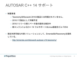 17© 2018 Rogue Wave Software, Inc. All Rights Reserved. 17
AUTOSAR C++ 14 サポート
• 制限事項
– TaxonomyはKlocwork 2018.0製品には同梱されていません。
– 2018.1で製品として同梱予定
– 2018.1リリース前にベータ版の提供を検討中
– 新エンジンによるC++ 14 フルサポートはLinux版統合ビルドのみ
• 現在利用可能な代替ソリューションとして、Emenda社がtaxonomyを提供
している。
– http://emenda.com/klocwork-autosar-c14-taxonomy/
 