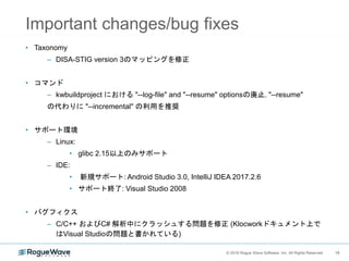19© 2018 Rogue Wave Software, Inc. All Rights Reserved. 19
Important changes/bug fixes
• Taxonomy
– DISA-STIG version 3のマッピングを修正
• コマンド
– kwbuildproject における "--log-file" and "--resume" optionsの廃止. "--resume"
の代わりに "--incremental" の利用を推奨
• サポート環境
– Linux:
• glibc 2.15以上のみサポート
– IDE:
• 新規サポート: Android Studio 3.0, IntelliJ IDEA 2017.2.6
• サポート終了: Visual Studio 2008
• バグフィクス
– C/C++ およびC# 解析中にクラッシュする問題を修正 (Klocworkドキュメント上で
はVisual Studioの問題と書かれている)
 
