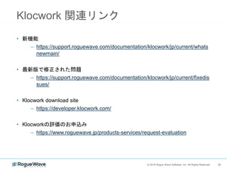 20© 2018 Rogue Wave Software, Inc. All Rights Reserved. 20
Klocwork 関連リンク
• 新機能
– https://support.roguewave.com/documentation/klocwork/jp/current/whats
newmain/
• 最新版で修正された問題
– https://support.roguewave.com/documentation/klocwork/jp/current/fixedis
sues/
• Klocwork download site
– https://developer.klocwork.com/
• Klocworkの評価のお申込み
– https://www.roguewave.jp/products-services/request-evaluation
 