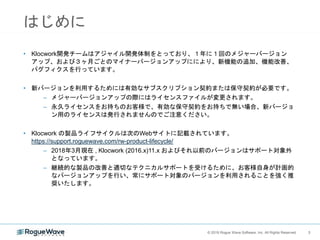 3© 2018 Rogue Wave Software, Inc. All Rights Reserved. 3
はじめに
• Klocwork開発チームはアジャイル開発体制をとっており、１年に１回のメジャーバージョン
アップ、および３ヶ月ごとのマイナーバージョンアップににより、新機能の追加、機能改善、
バグフィクスを行っています。
• 新バージョンを利用するためには有効なサブスクリプション契約または保守契約が必要です。
– メジャーバージョンアップの際にはライセンスファイルが変更されます。
– 永久ライセンスをお持ちのお客様で、有効な保守契約をお持ちで無い場合、新バージョ
ン用のライセンスは発行されませんのでご注意ください。
• Klocwork の製品ライフサイクルは次のWebサイトに記載されています。
https://support.roguewave.com/rw-product-lifecycle/
– 2018年3月現在 , Klocwork (2016.x)11.x およびそれ以前のバージョンはサポート対象外
となっています。
– 継続的な製品の改善と適切なテクニカルサポートを受けるために、お客様自身が計画的
なバージョンアップを行い、常にサポート対象のバージョンを利用されることを強く推
奨いたします。
 