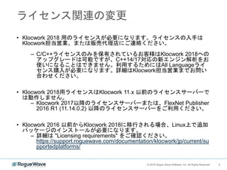 5© 2018 Rogue Wave Software, Inc. All Rights Reserved. 5
ライセンス関連の変更
• Klocwork 2018 用のライセンスが必要になります。ライセンスの入手は
Klocwork担当営業、または販売代理店にご連絡ください。
– C/C++ライセンスのみを保有されているお客様はKlocwork 2018への
アップグレードは可能ですが、C++14/17対応の新エンジン解析をお
使いになることはできません。利用するためにはAll Languageライ
センス購入が必要になります。詳細はKlocwork担当営業までお問い
合わせください。
• Klocwork 2018用ライセンスはKlocwork 11.x 以前のライセンスサーバーで
は動作しません。
– Klocwork 2017以降のライセンスサーバーまたは、FlexNet Publisher
2016 R1 (11.14.0.2) 以降のライセンスサーバーをご利用ください。
• Klocwork 2016 以前からKlocwork 2018に移行される場合、Linux上で追加
パッケージのインストールが必要になります。
– 詳細は "Licensing requirements" をご確認ください。
https://support.roguewave.com/documentation/klocwork/jp/current/su
pportedplatforms/
 