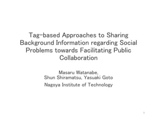 Tag-based Approaches to Sharing
Background Information regarding Social
Problems towards Facilitating Public
Collaboration
Masaru Watanabe,
Shun Shiramatsu, Yasuaki Goto
Nagoya Institute of Technology
1
 