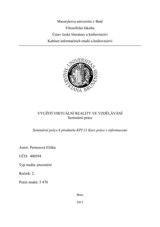 Masarykova univerzita v Brně
                                Filozofická fakulta
                        Ústav české literatury a knihovnictví
                  Kabinet informačních studií a knihovnictví




             VYUŽITÍ VIRTUÁLNÍ REALITY VE VZDĚLÁVÁNÍ
                           Seminární práce


        Seminární práce k předmětu KPI 11 Kurz práce s informacemi



Autor: Pernesová Eliška

UČO: 400594

Typ studia: prezenční

Ročník: 2.

Počet znaků: 5 470


                                        Brno

                                        2013
 