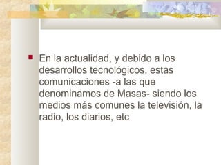  En la actualidad, y debido a los
desarrollos tecnológicos, estas
comunicaciones -a las que
denominamos de Masas- siendo los
medios más comunes la televisión, la
radio, los diarios, etc
 