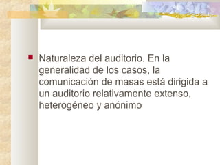 Naturaleza del auditorio. En la
generalidad de los casos, la
comunicación de masas está dirigida a
un auditorio relativamente extenso,
heterogéneo y anónimo
 