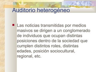 Auditorio heterogéneo
 Las noticias transmitidas por medios
masivos se dirigen a un conglomerado
de individuos que ocupan distintas
posiciones dentro de la sociedad que
cumplen distintos roles, distintas
edades, posición sociocultural,
regional, etc.
 